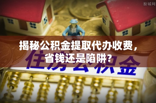 美溪揭秘公积金提取代办收费，省钱还是陷阱？