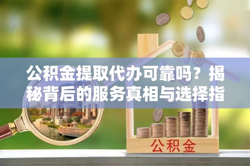 美溪公积金提取代办可靠吗？揭秘背后的服务真相与选择指南