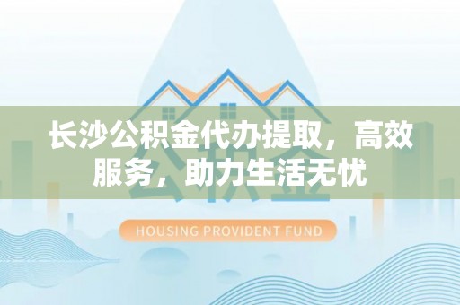 美溪长沙公积金代办提取，高效服务，助力生活无忧