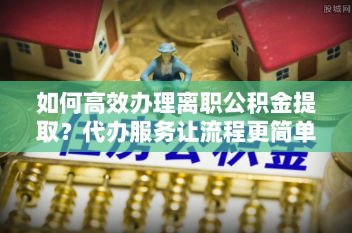 美溪如何高效办理离职公积金提取？代办服务让流程更简单